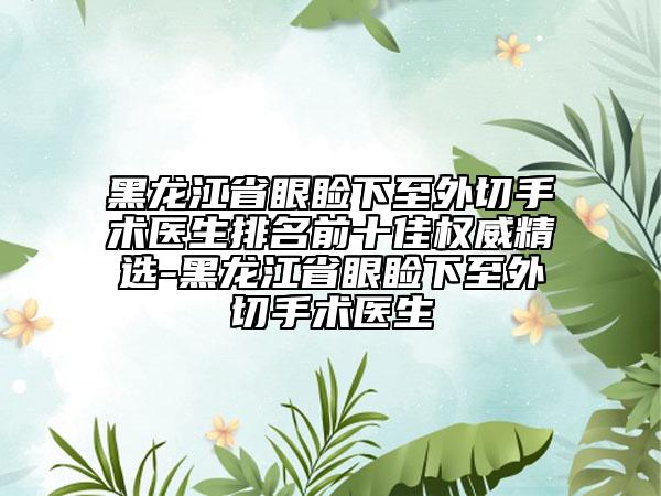黑龍江省眼瞼下至外切手術(shù)醫(yī)生排名前十佳權(quán)威精選-黑龍江省眼瞼下至外切手術(shù)醫(yī)生