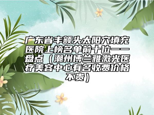 廣東省豐額頭太陽穴填充醫(yī)院上榜名單前十位一一盤點(diǎn)（潮州博蘭雅激光醫(yī)療美容中心有名收費(fèi)價格不貴）