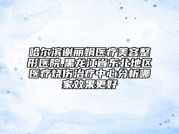 哈爾濱謝麗娟醫(yī)療美容整形醫(yī)院,黑龍江省東北地區(qū)醫(yī)療燒傷治療中心分析哪家效果更好