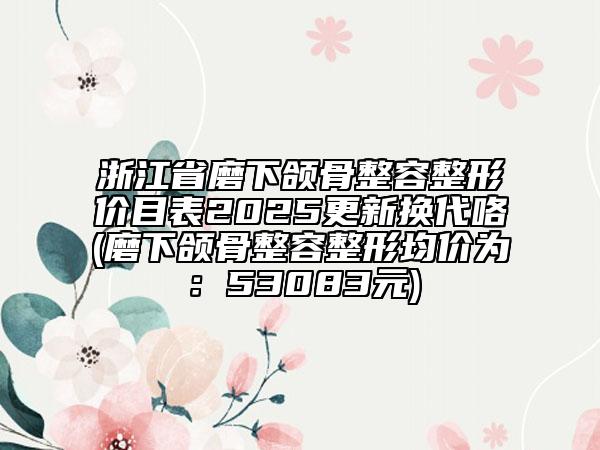 浙江省磨下頜骨整容整形價目表2025更新?lián)Q代咯(磨下頜骨整容整形均價為：53083元)