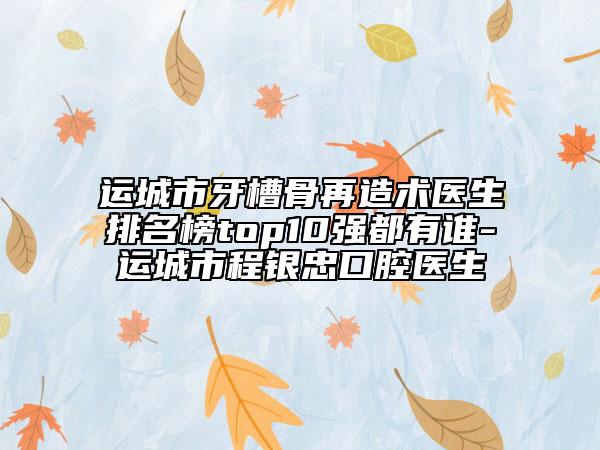 運(yùn)城市牙槽骨再造術(shù)醫(yī)生排名榜top10強(qiáng)都有誰-運(yùn)城市程銀忠口腔醫(yī)生