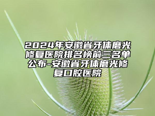 2024年安徽省牙體磨光修復(fù)醫(yī)院排名榜前三名單公布-安徽省牙體磨光修復(fù)口腔醫(yī)院