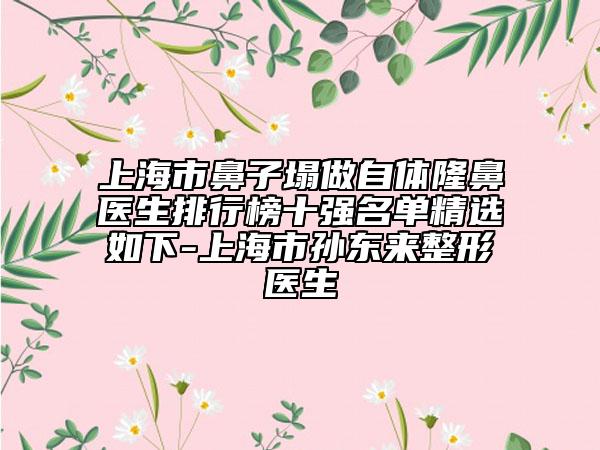 上海市鼻子塌做自體隆鼻醫(yī)生排行榜十強名單精選如下-上海市孫東來整形醫(yī)生