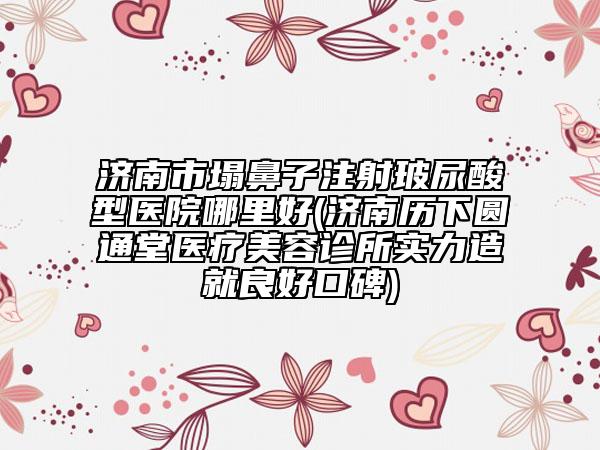濟南市塌鼻子注射玻尿酸型醫(yī)院哪里好(濟南歷下圓通堂醫(yī)療美容診所實力造就良好口碑)