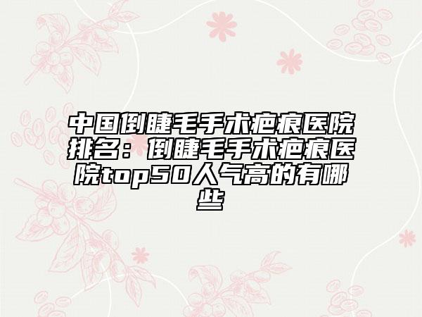 中國倒睫毛手術疤痕醫(yī)院排名：倒睫毛手術疤痕醫(yī)院top50人氣高的有哪些