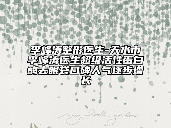 李峰濤整形醫(yī)生-天水市李峰濤醫(yī)生超級(jí)活性蛋白酶去眼袋口碑人氣逐步增長(zhǎng)