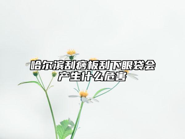哈爾濱刮痧板刮下眼袋會(huì)產(chǎn)生什么危害