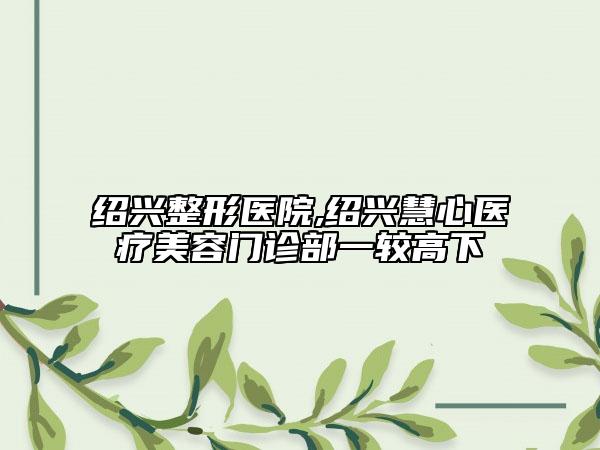 紹興整形醫(yī)院,紹興慧心醫(yī)療美容門診部一較高下
