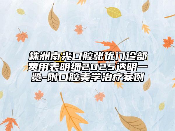 株洲南光口腔張優(yōu)門(mén)診部費(fèi)用表明細(xì)2025透明一覽-附口腔美學(xué)治療案例