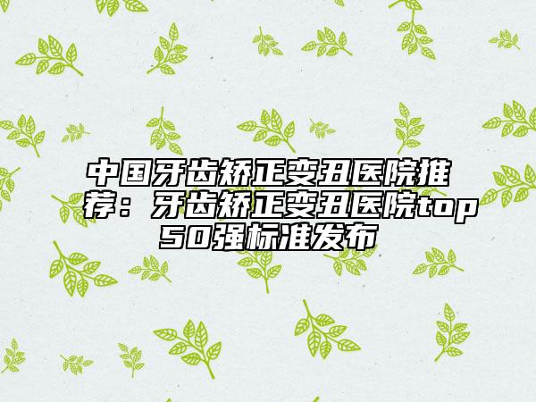 中國(guó)牙齒矯正變丑醫(yī)院推薦：牙齒矯正變丑醫(yī)院top50強(qiáng)標(biāo)準(zhǔn)發(fā)布