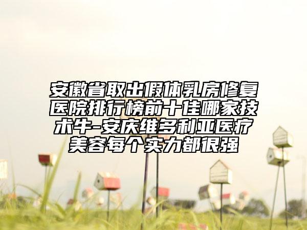 安徽省取出假體乳房修復(fù)醫(yī)院排行榜前十佳哪家技術(shù)牛-安慶維多利亞醫(yī)療美容每個實力都很強(qiáng)
