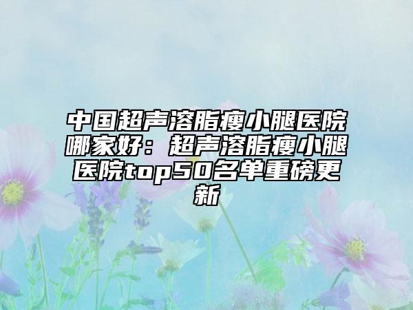 中國超聲溶脂瘦小腿醫(yī)院哪家好：超聲溶脂瘦小腿醫(yī)院top50名單重磅更新