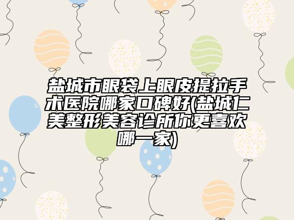 鹽城市眼袋上眼皮提拉手術(shù)醫(yī)院哪家口碑好(鹽城仁美整形美容診所你更喜歡哪一家)