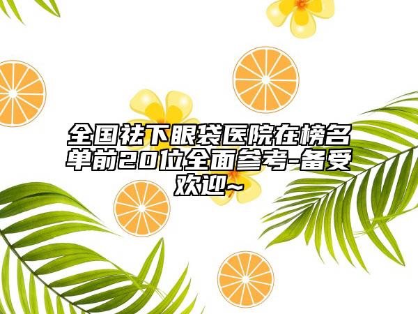 全國祛下眼袋醫(yī)院在榜名單前20位全面參考-備受歡迎~