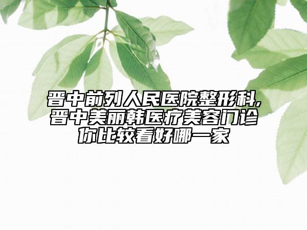 晉中前列人民醫(yī)院整形科,晉中美麗韓醫(yī)療美容門診你比較看好哪一家
