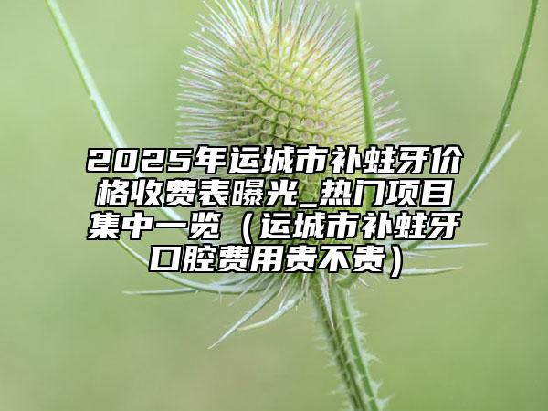 2025年運城市補蛀牙價格收費表曝光_熱門項目集中一覽（運城市補蛀牙口腔費用貴不貴）