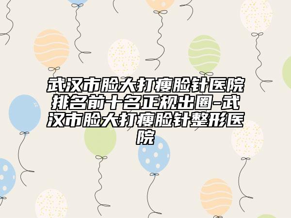 武漢市臉大打瘦臉針醫(yī)院排名前十名正規(guī)出圈-武漢市臉大打瘦臉針整形醫(yī)院