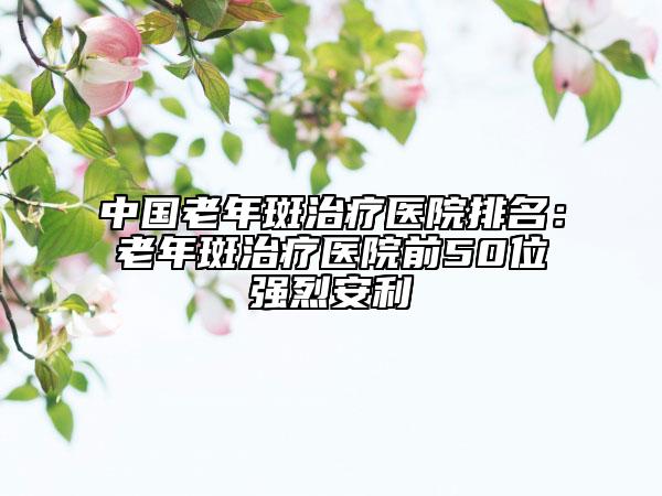 中國老年斑治療醫(yī)院排名：老年斑治療醫(yī)院前50位強(qiáng)烈安利