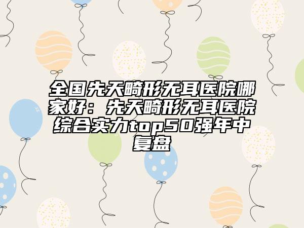 全國(guó)先天畸形無(wú)耳醫(yī)院哪家好：先天畸形無(wú)耳醫(yī)院綜合實(shí)力top50強(qiáng)年中復(fù)盤