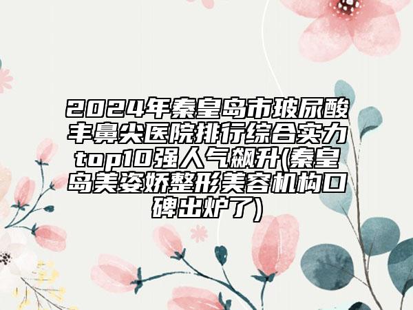 2024年秦皇島市玻尿酸豐鼻尖醫(yī)院排行綜合實力top10強人氣飆升(秦皇島美姿嬌整形美容機構口碑出爐了)