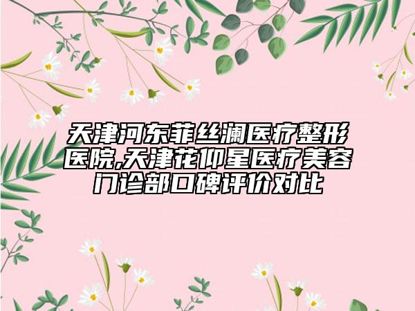 天津河?xùn)|菲絲瀾醫(yī)療整形醫(yī)院,天津花仰星醫(yī)療美容門診部口碑評(píng)價(jià)對(duì)比