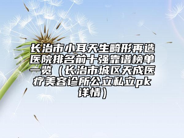 長治市小耳天生畸形再造醫(yī)院排名前十強靠譜榜單一覽（長治市城區(qū)天成醫(yī)療美容診所公立私立pk詳情）