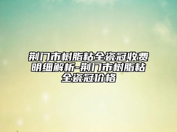 荊門市樹脂粘全瓷冠收費(fèi)明細(xì)解析-荊門市樹脂粘全瓷冠價(jià)格