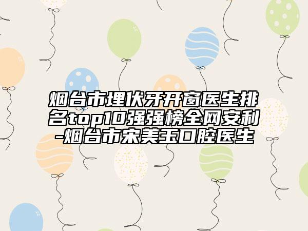 煙臺(tái)市埋伏牙開窗醫(yī)生排名top10強(qiáng)強(qiáng)榜全網(wǎng)安利-煙臺(tái)市宋美玉口腔醫(yī)生