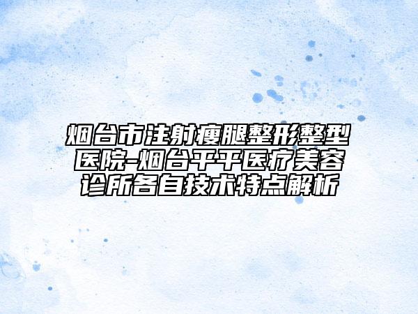 煙臺(tái)市注射瘦腿整形整型醫(yī)院-煙臺(tái)平平醫(yī)療美容診所各自技術(shù)特點(diǎn)解析
