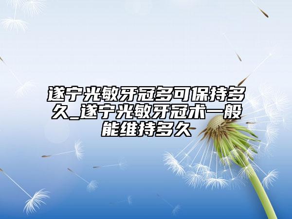 遂寧光敏牙冠多可保持多久_遂寧光敏牙冠術(shù)一般能維持多久