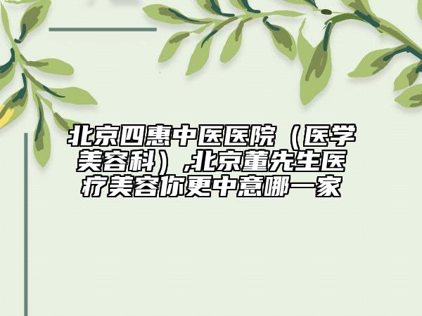 北京四惠中醫(yī)醫(yī)院（醫(yī)學(xué)美容科）,北京董先生醫(yī)療美容你更中意哪一家