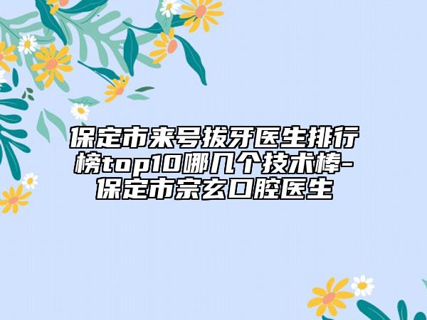 保定市來號(hào)拔牙醫(yī)生排行榜top10哪幾個(gè)技術(shù)棒-保定市宗玄口腔醫(yī)生