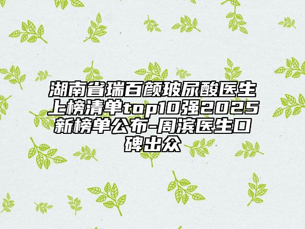 湖南省瑞百顏玻尿酸醫(yī)生上榜清單top10強(qiáng)2025新榜單公布-周濱醫(yī)生口碑出眾