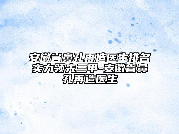 安徽省鼻孔再造醫(yī)生排名實(shí)力領(lǐng)先三甲-安徽省鼻孔再造醫(yī)生