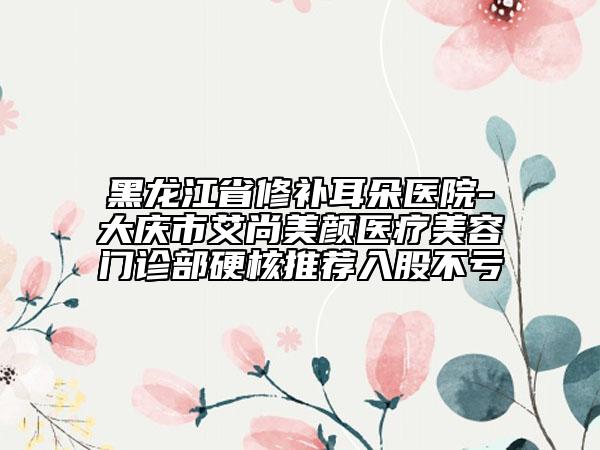 黑龍江省修補(bǔ)耳朵醫(yī)院-大慶市艾尚美顏醫(yī)療美容門診部硬核推薦入股不虧