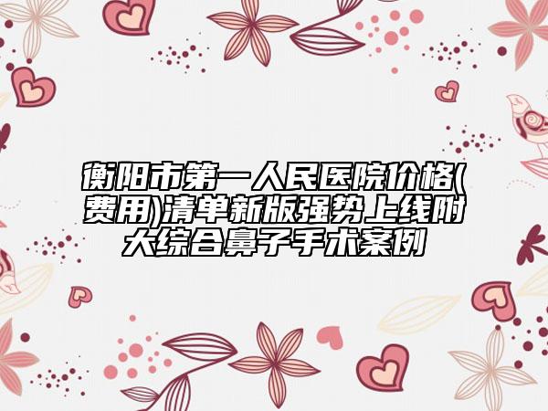 衡陽市第一人民醫(yī)院價(jià)格(費(fèi)用)清單新版強(qiáng)勢上線附大綜合鼻子手術(shù)案例