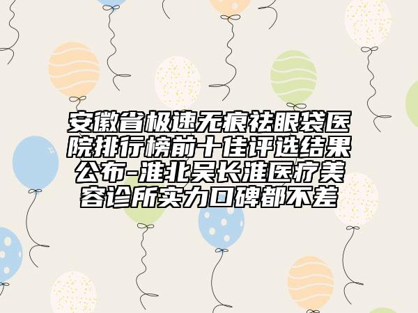 安徽省極速無痕祛眼袋醫(yī)院排行榜前十佳評選結(jié)果公布-淮北吳長淮醫(yī)療美容診所實力口碑都不差
