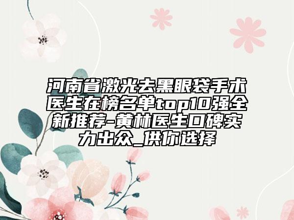 河南省激光去黑眼袋手術(shù)醫(yī)生在榜名單top10強(qiáng)全新推薦-黃林醫(yī)生口碑實(shí)力出眾_供你選擇