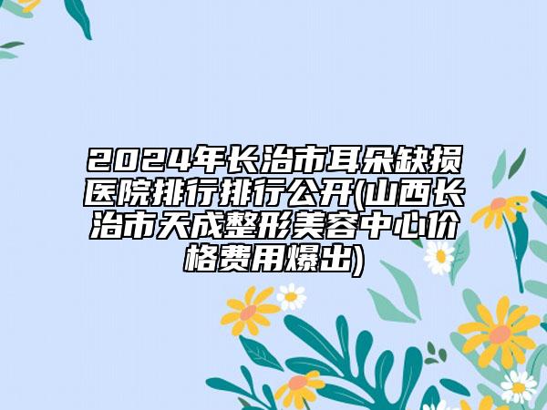 2024年長(zhǎng)治市耳朵缺損醫(yī)院排行排行公開(kāi)(山西長(zhǎng)治市天成整形美容中心價(jià)格費(fèi)用爆出)