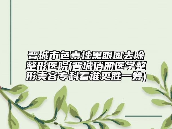 晉城市色素性黑眼圈去除整形醫(yī)院(晉城俏麗醫(yī)學(xué)整形美容?？瓶凑l更勝一籌)