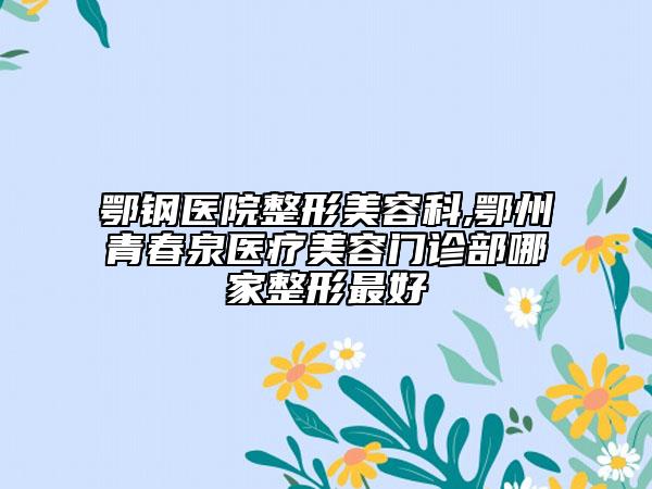 鄂鋼醫(yī)院整形美容科,鄂州青春泉醫(yī)療美容門診部哪家整形最好