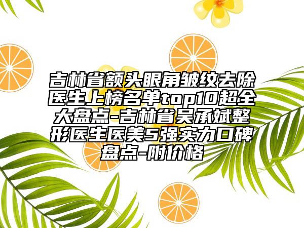 吉林省額頭眼角皺紋去除醫(yī)生上榜名單top10超全大盤點-吉林省吳承斌整形醫(yī)生醫(yī)美5強實力口碑盤點-附價格