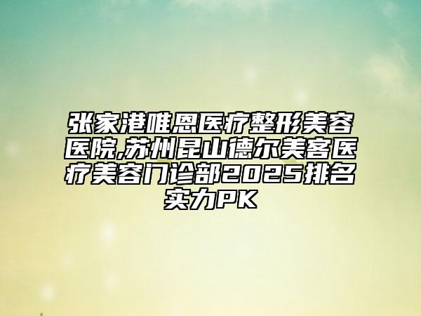 張家港唯恩醫(yī)療整形美容醫(yī)院,蘇州昆山德爾美客醫(yī)療美容門診部2025排名實(shí)力PK