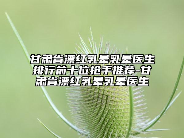 甘肅省漂紅乳暈乳暈醫(yī)生排行前十位搶手推薦-甘肅省漂紅乳暈乳暈醫(yī)生
