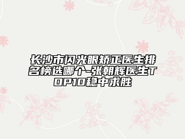 長沙市閃光眼矯正醫(yī)生排名榜選哪個-張朝輝醫(yī)生TOP10穩(wěn)中求勝