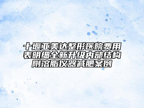 十堰亞美達(dá)整形醫(yī)院費(fèi)用表明細(xì)全新升級(jí)內(nèi)部結(jié)構(gòu)附溶脂儀器減肥案例
