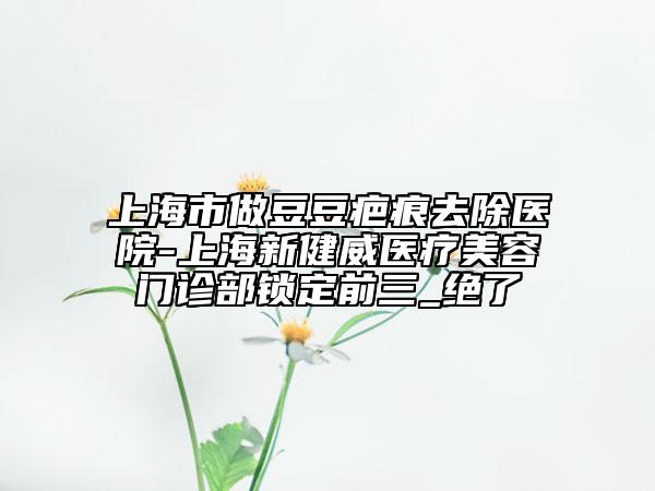 上海市做豆豆疤痕去除醫(yī)院-上海新健威醫(yī)療美容門診部鎖定前三_絕了