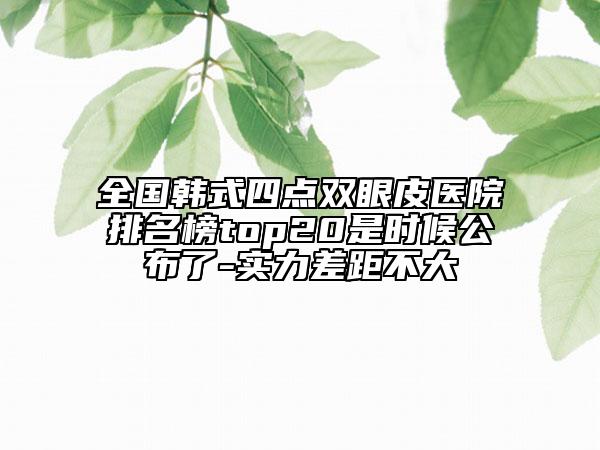 全國韓式四點雙眼皮醫(yī)院排名榜top20是時候公布了-實力差距不大