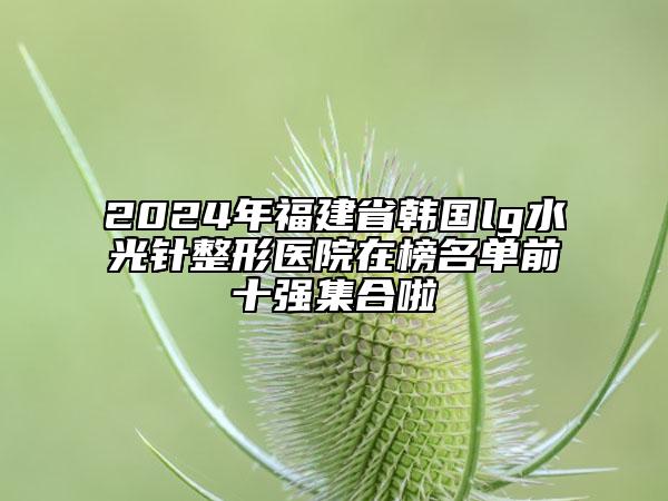 2024年福建省韓國lg水光針整形醫(yī)院在榜名單前十強(qiáng)集合啦