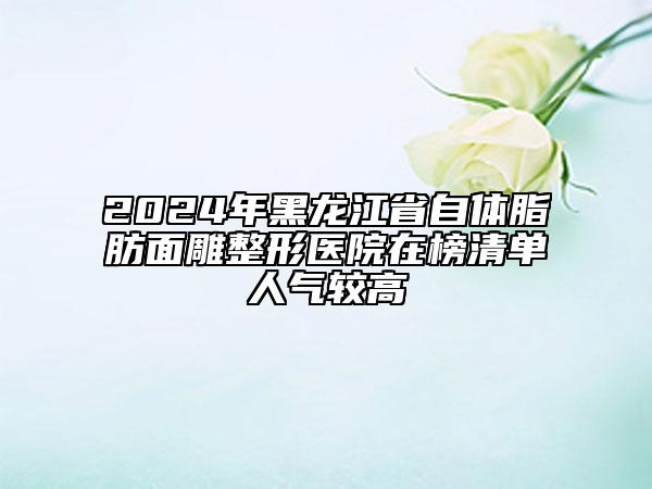 2024年黑龍江省自體脂肪面雕整形醫(yī)院在榜清單人氣較高